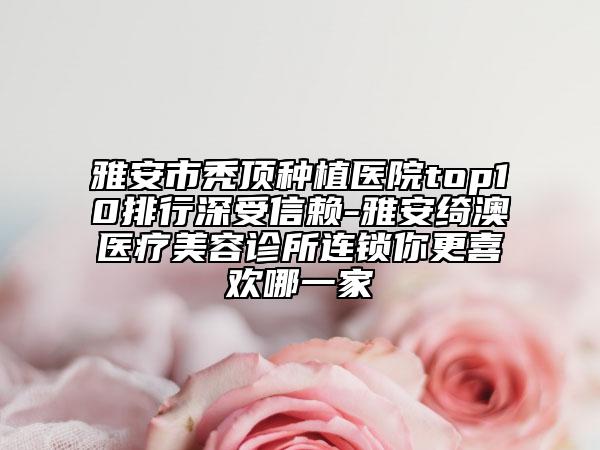 雅安市禿頂種植醫(yī)院top10排行深受信賴-雅安綺澳醫(yī)療美容診所連鎖你更喜歡哪一家