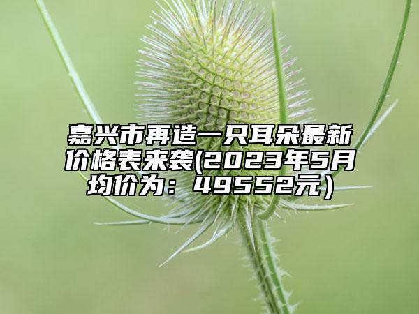 嘉興市再造一只耳朵最新價(jià)格表來襲(2023年5月均價(jià)為：49552元）