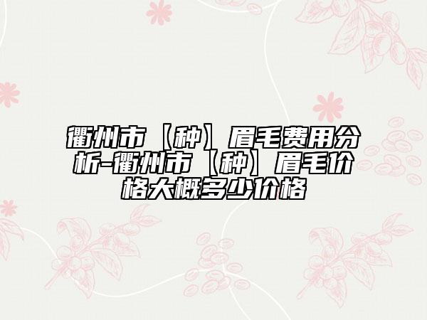 衢州市【種】眉毛費用分析-衢州市【種】眉毛價格大概多少價格
