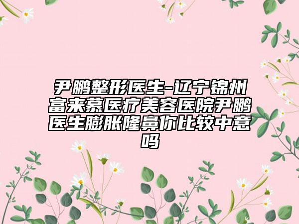 尹鵬整形醫(yī)生-遼寧錦州富來慕醫(yī)療美容醫(yī)院尹鵬醫(yī)生膨脹隆鼻你比較中意嗎