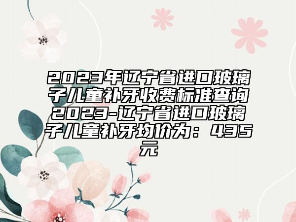 2023年遼寧省進口玻璃子兒童補牙收費標(biāo)準(zhǔn)查詢2023-遼寧省進口玻璃子兒童補牙均價為：435元
