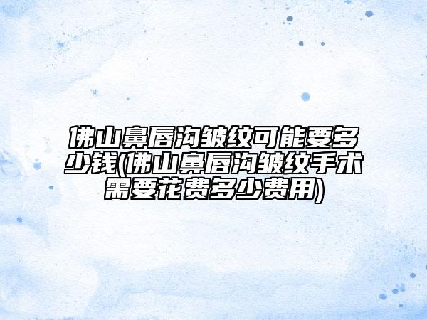 佛山鼻唇溝皺紋可能要多少錢(佛山鼻唇溝皺紋手術需要花費多少費用)