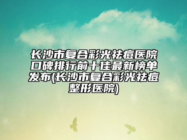 長(zhǎng)沙市復(fù)合彩光祛痘醫(yī)院口碑排行前十佳最新榜單發(fā)布(長(zhǎng)沙市復(fù)合彩光祛痘整形醫(yī)院)