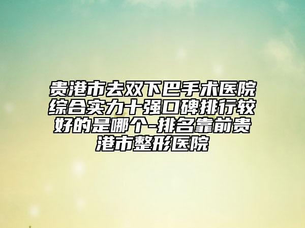 貴港市去雙下巴手術(shù)醫(yī)院綜合實(shí)力十強(qiáng)口碑排行較好的是哪個(gè)-排名靠前貴港市整形醫(yī)院