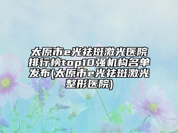 太原市e光祛斑激光醫(yī)院排行榜top10強(qiáng)機(jī)構(gòu)名單發(fā)布(太原市e光祛斑激光整形醫(yī)院)