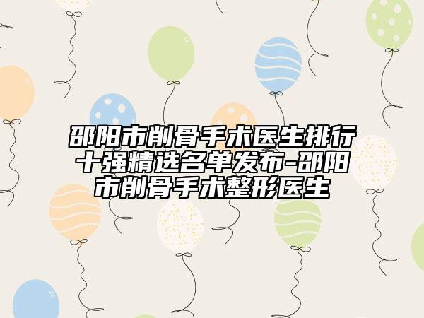 邵陽(yáng)市削骨手術(shù)醫(yī)生排行十強(qiáng)精選名單發(fā)布-邵陽(yáng)市削骨手術(shù)整形醫(yī)生