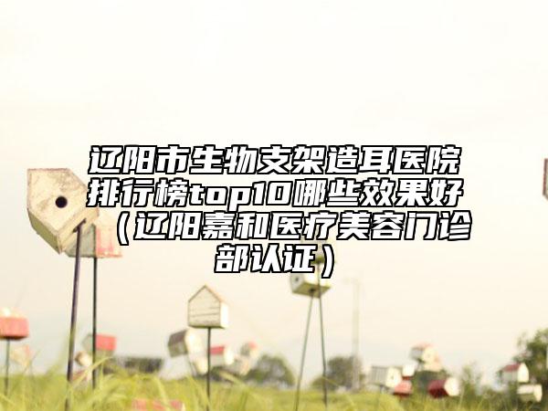 遼陽市生物支架造耳醫(yī)院排行榜top10哪些效果好（遼陽嘉和醫(yī)療美容門診部認(rèn)證）