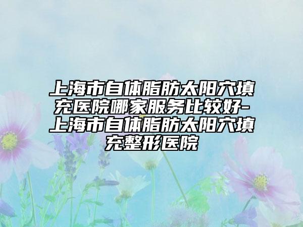 上海市自體脂肪太陽(yáng)穴填充醫(yī)院哪家服務(wù)比較好-上海市自體脂肪太陽(yáng)穴填充整形醫(yī)院