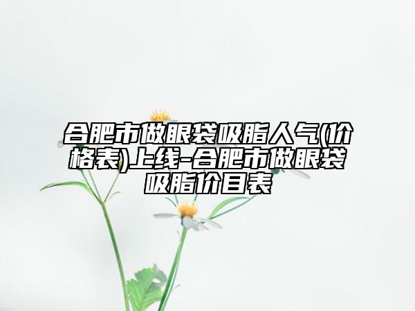 合肥市做眼袋吸脂人氣(價格表)上線-合肥市做眼袋吸脂價目表