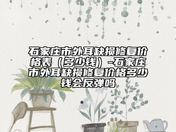 石家莊市外耳缺損修復(fù)價(jià)格表（多少錢(qián)）-石家莊市外耳缺損修復(fù)價(jià)格多少錢(qián)會(huì)反彈嗎