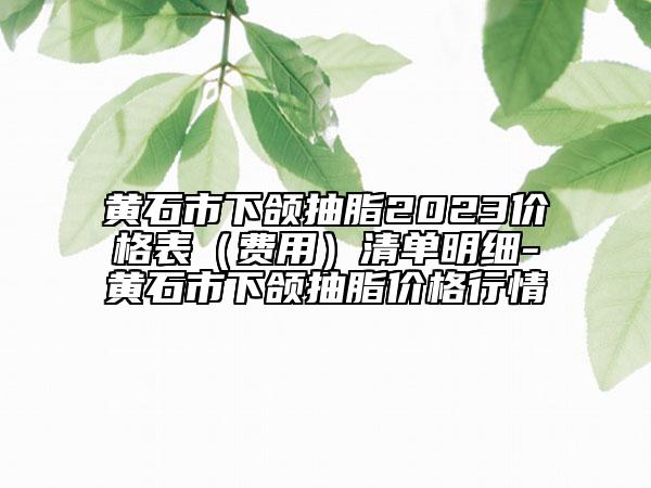 黃石市下頜抽脂2023價格表（費用）清單明細(xì)-黃石市下頜抽脂價格行情