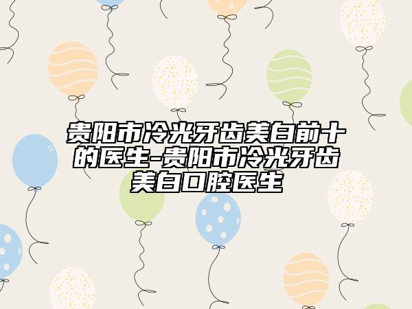 貴陽市冷光牙齒美白前十的醫(yī)生-貴陽市冷光牙齒美白口腔醫(yī)生