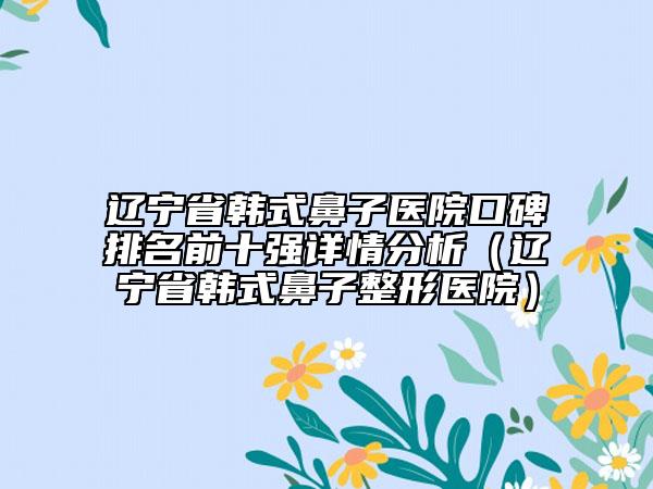 遼寧省韓式鼻子醫(yī)院口碑排名前十強(qiáng)詳情分析(遼寧省韓式鼻子整形醫(yī)院)