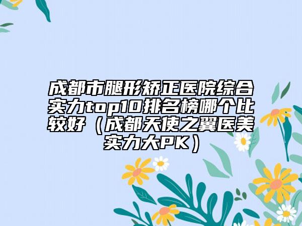 成都市腿形矯正醫(yī)院綜合實力top10排名榜哪個比較好（成都天使之翼醫(yī)美實力大PK）