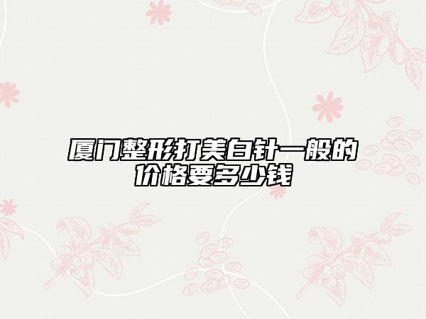 廈門整形打美白針一般的價(jià)格要多少錢