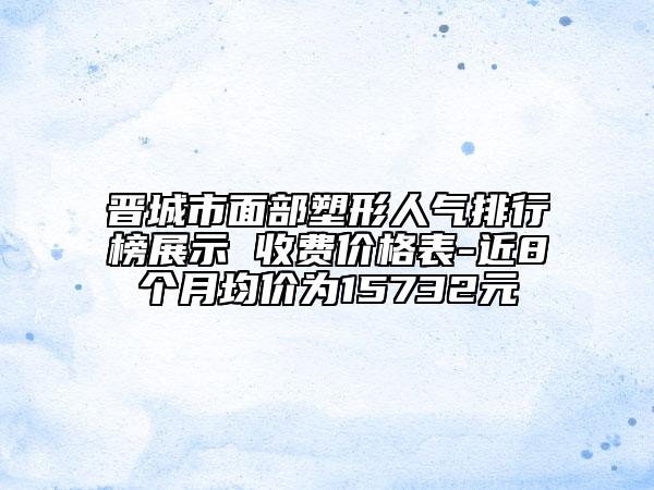 晉城市面部塑形人氣排行榜展示 收費價格表-近8個月均價為15732元