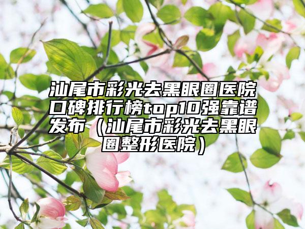 汕尾市彩光去黑眼圈醫(yī)院口碑排行榜top10強(qiáng)靠譜發(fā)布（汕尾市彩光去黑眼圈整形醫(yī)院）