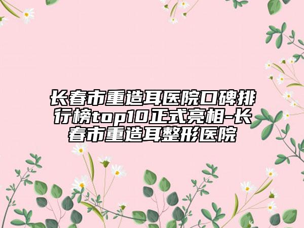 長春市重造耳醫(yī)院口碑排行榜top10正式亮相-長春市重造耳整形醫(yī)院