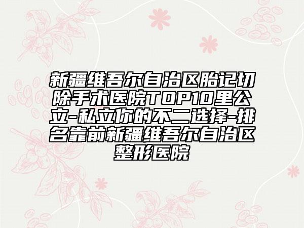 新疆維吾爾自治區(qū)胎記切除手術(shù)醫(yī)院TOP10里公立-私立你的不二選擇-排名靠前新疆維吾爾自治區(qū)整形醫(yī)院