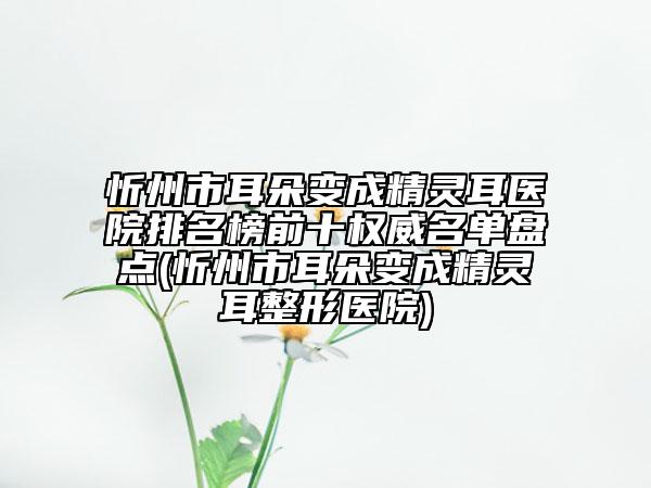 忻州市耳朵變成精靈耳醫(yī)院排名榜前十權(quán)威名單盤點(忻州市耳朵變成精靈耳整形醫(yī)院)