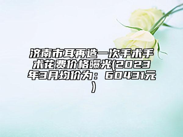 濟南市耳再造一次手術手術花費價格曝光(2023年3月均價為：60431元）