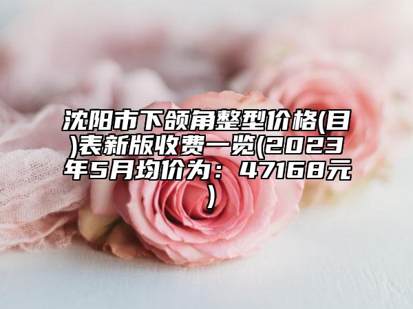 沈陽(yáng)市下頜角整型價(jià)格(目)表新版收費(fèi)一覽(2023年5月均價(jià)為：47168元）
