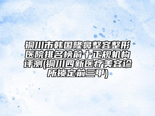 銅川市韓國隆鼻整容整形醫(yī)院排名榜前十正規(guī)機構(gòu)評測(銅川四新醫(yī)療美容診所鎖定前三甲)