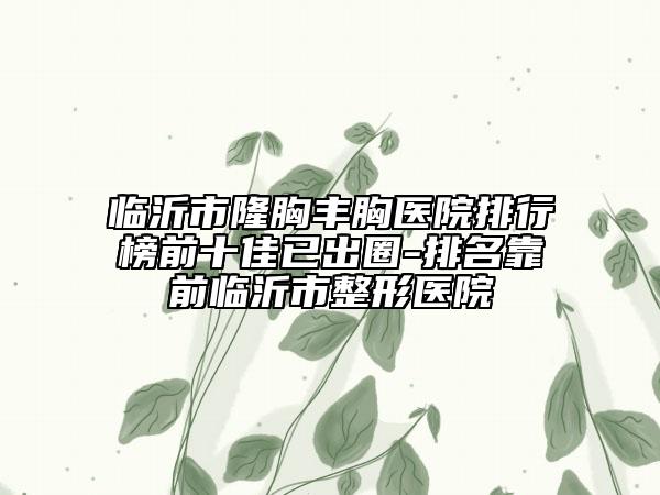 臨沂市隆胸豐胸醫(yī)院排行榜前十佳已出圈-排名靠前臨沂市整形醫(yī)院