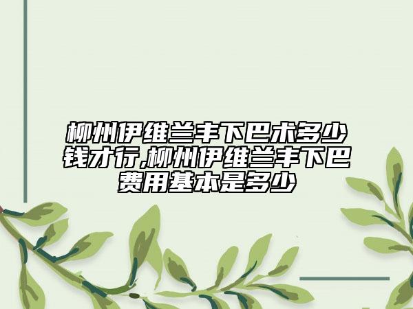 柳州伊維蘭豐下巴術(shù)多少錢才行,柳州伊維蘭豐下巴費用基本是多少