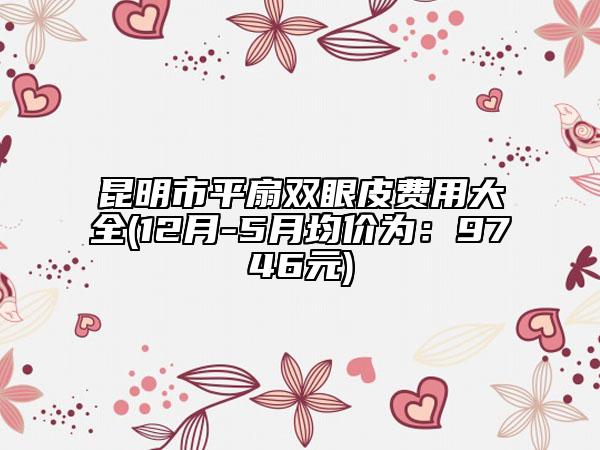 昆明市平扇雙眼皮費(fèi)用大全(12月-5月均價(jià)為：9746元)