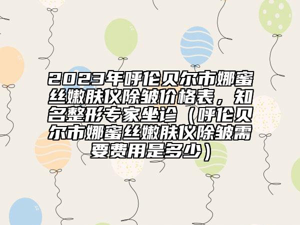 2023年呼倫貝爾市娜蜜絲嫩膚儀除皺價(jià)格表，知名整形專家坐診（呼倫貝爾市娜蜜絲嫩膚儀除皺需要費(fèi)用是多少）
