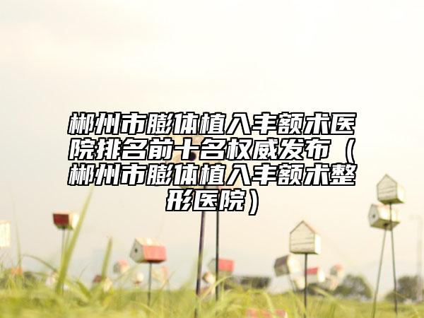 郴州市膨體植入豐額術(shù)醫(yī)院排名前十名權(quán)威發(fā)布（郴州市膨體植入豐額術(shù)整形醫(yī)院）