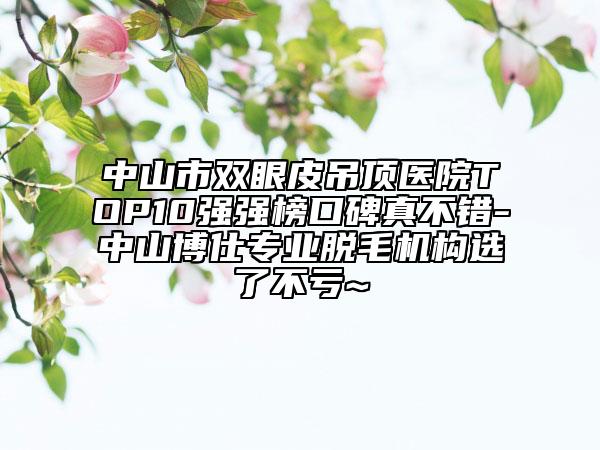 中山市雙眼皮吊頂醫(yī)院TOP10強(qiáng)強(qiáng)榜口碑真不錯(cuò)-中山博仕專業(yè)脫毛機(jī)構(gòu)選了不虧~