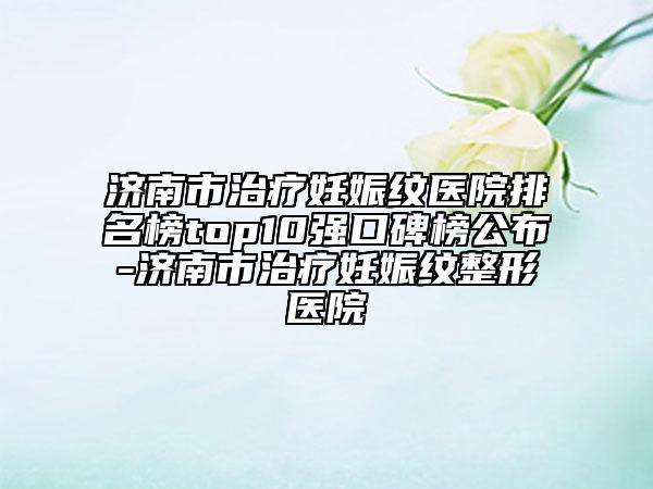 濟(jì)南市治療妊娠紋醫(yī)院排名榜top10強(qiáng)口碑榜公布-濟(jì)南市治療妊娠紋整形醫(yī)院