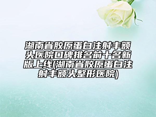 湖南省膠原蛋白注射豐額頭醫(yī)院口碑排名前十名新版上線(湖南省膠原蛋白注射豐額頭整形醫(yī)院)