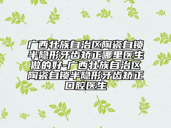廣西壯族自治區(qū)陶瓷自鎖半隱形牙齒矯正哪里醫(yī)生做的好-廣西壯族自治區(qū)陶瓷自鎖半隱形牙齒矯正口腔醫(yī)生