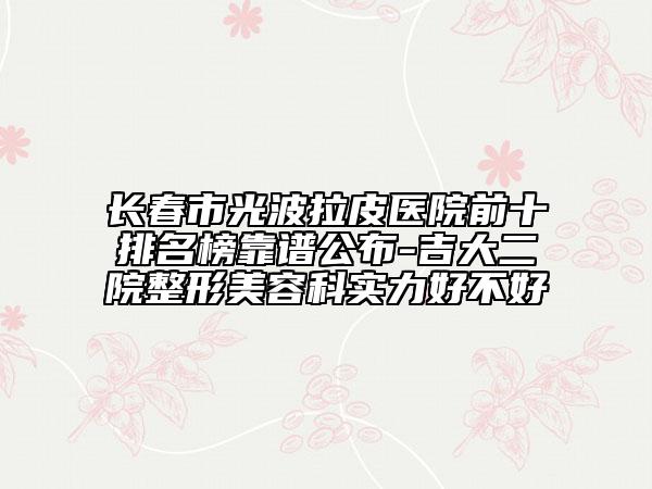 長春市光波拉皮醫(yī)院前十排名榜靠譜公布-吉大二院整形美容科實力好不好