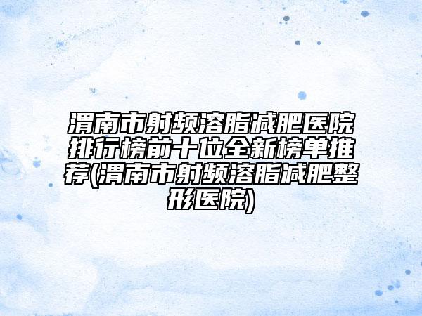 渭南市射頻溶脂減肥醫(yī)院排行榜前十位全新榜單推薦(渭南市射頻溶脂減肥整形醫(yī)院)