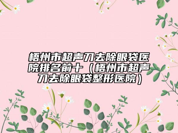 梧州市超聲刀去除眼袋醫(yī)院排名前十（梧州市超聲刀去除眼袋整形醫(yī)院）