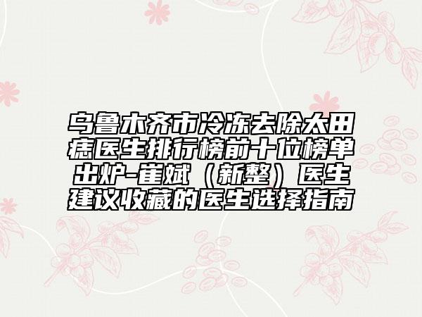 烏魯木齊市冷凍去除太田痣醫(yī)生排行榜前十位榜單出爐-崔斌(新整)醫(yī)生建議收藏的醫(yī)生選擇指南