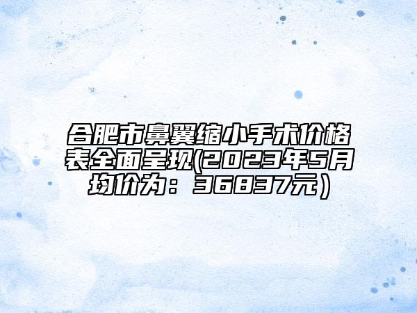 合肥市鼻翼縮小手術(shù)價(jià)格表全面呈現(xiàn)(2023年5月均價(jià)為：36837元）