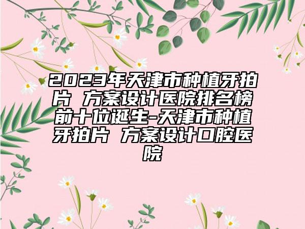 2023年天津市種植牙拍片 方案設(shè)計醫(yī)院排名榜前十位誕生-天津市種植牙拍片 方案設(shè)計口腔醫(yī)院