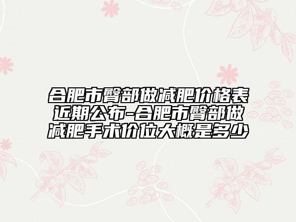 合肥市臀部做減肥價格表近期公布-合肥市臀部做減肥手術(shù)價位大概是多少