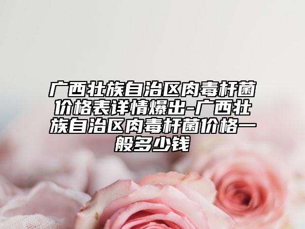 廣西壯族自治區(qū)肉毒桿菌價格表詳情爆出-廣西壯族自治區(qū)肉毒桿菌價格一般多少錢