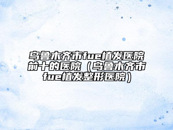 烏魯木齊市fue植發(fā)醫(yī)院前十的醫(yī)院（烏魯木齊市fue植發(fā)整形醫(yī)院）