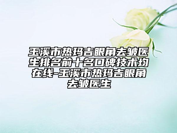 玉溪市熱瑪吉眼角去皺醫(yī)生排名前十名口碑技術(shù)均在線-玉溪市熱瑪吉眼角去皺醫(yī)生
