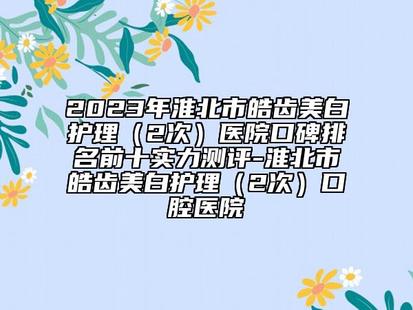 2023年淮北市皓齒美白護(hù)理（2次）醫(yī)院口碑排名前十實力測評-淮北市皓齒美白護(hù)理（2次）口腔醫(yī)院
