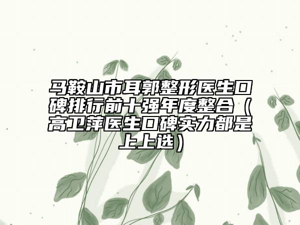 馬鞍山市耳郭整形醫(yī)生口碑排行前十強(qiáng)年度整合(高衛(wèi)萍醫(yī)生口碑實力都是上上選)
