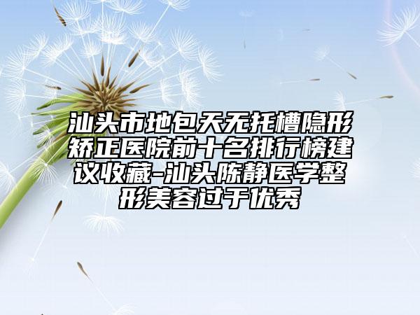 汕頭市地包天無托槽隱形矯正醫(yī)院前十名排行榜建議收藏-汕頭陳靜醫(yī)學整形美容過于優(yōu)秀