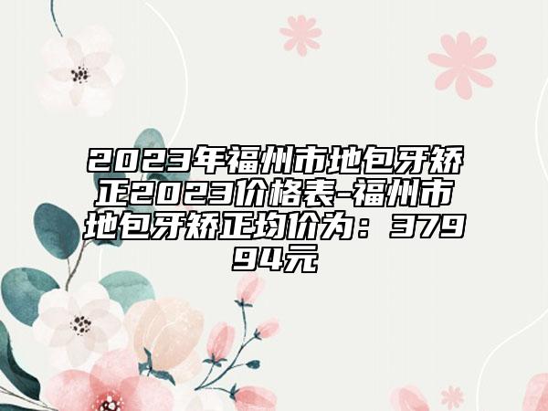 2023年福州市地包牙矯正2023價(jià)格表-福州市地包牙矯正均價(jià)為：37994元